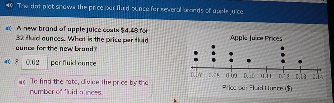 The dot plot shows the price per fluid ounce for several brands of apple juice. A new brand of apple juice costs $ 4.48 for 32 fluid ounces. What is the price per fluid Apple Juice Prices ounce for the new brand? $ 0.02 per fluid ounce To find the rate, divide the price by the number of fluid ounces. Price per Fluid Ounce