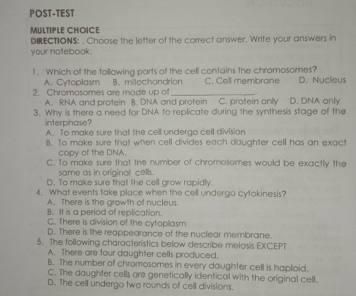 POST-TEST MULTIPLE CHOICE bIRECTIONS: . Choose the letter of the correct answer. Write your answers in your notebook. 1. Which of the follawing parts of the cell contains the chromosomes? A. Cytoplasm B. mitochondrion C. Cell membrane D. Nucleus 2. Chromosomes are made up of A. RNA and protein B. DNA and protein C. protein only D. DNA only 3. Why is there a need for DNA to replicate during the synthesis stage of the interphase? A. To make sure that the cell undergo cell division B. To make sure that when cell divides each daughter cell has an exact copy of the DNA. C. To make sure thal the number of chromosomes would be exactly the same as in original cells. D. To make sure that the cell grow rapidly. 4. What events take place when the cell undergo cytokinesis? A. There is the growth of nucleus. B. It is a period of replication. C. There is division of the cytoplasm D. There is the reappearance of the nuclear membrane. 5. The following characteristics below describe meiosis EXCEPT A. There are four daughter cells produced. B. The number of chromosomes in every daughter cell is haploid. C. The daughter cells are genetically identical with the original cell. D. The cell undergo two rounds of cell divisions.